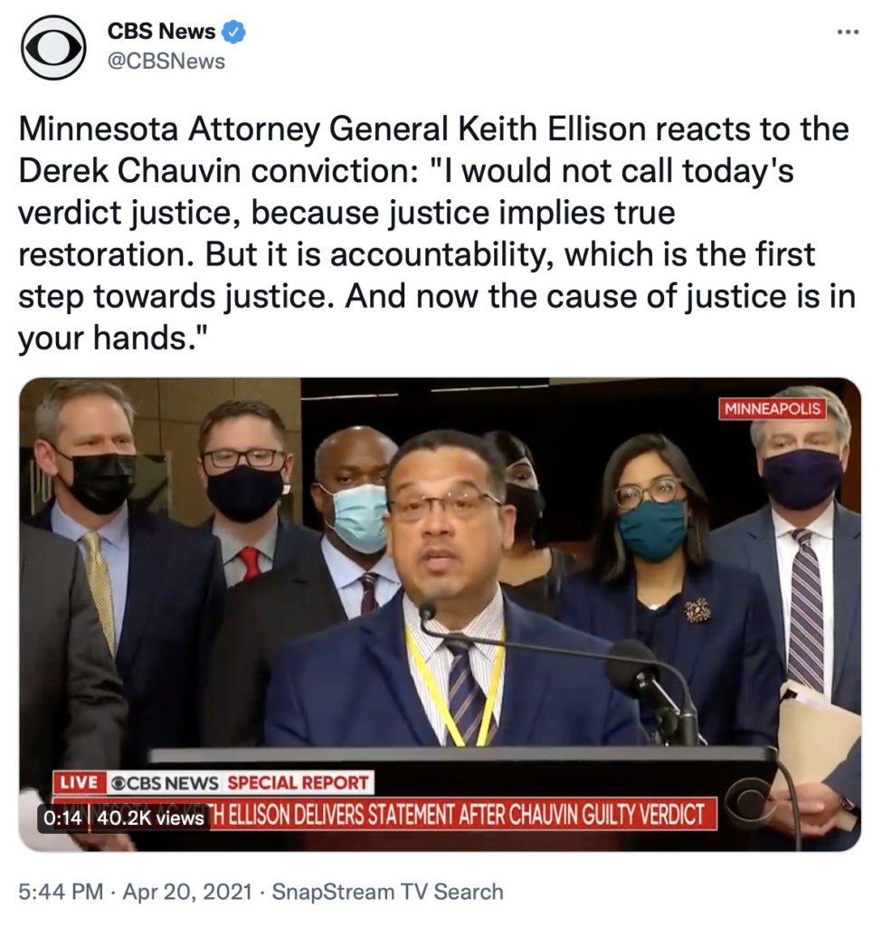Screenshot of CBS tweet: "Minnesota Attorney General Keith Ellison reacts to the Derek Chauvin conviction: 'I would not call today's verdict justice, because justice implies true restoration. But it is accountability, which is the first step towards justice. And now the cause of justice is in your hands.'"